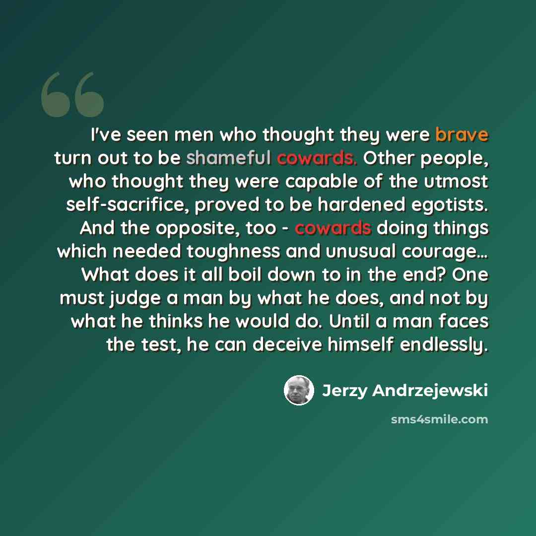 “I've seen men who thought they were brave turn out to be shameful cowards. Other people, who thought they were capable of the utmost self-sacrifice, proved to be hardened egotists. And the opposite, too - cowards doing things which needed toughness and unusual courage… What does it all boil down…” quote by Jerzy Andrzejewski