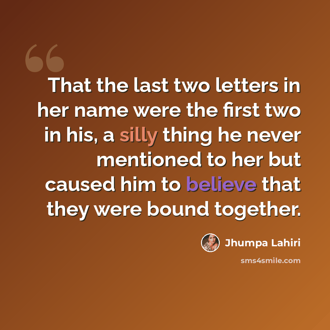 “That the last two letters in her name were the first two in his, a silly thing he never mentioned to her but caused him to believe that they were bound together.” quote by Jhumpa Lahiri