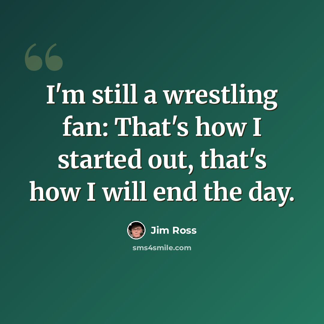 “I'm still a wrestling fan: That's how I started out, that's how I will end the day.” quote by Jim Ross