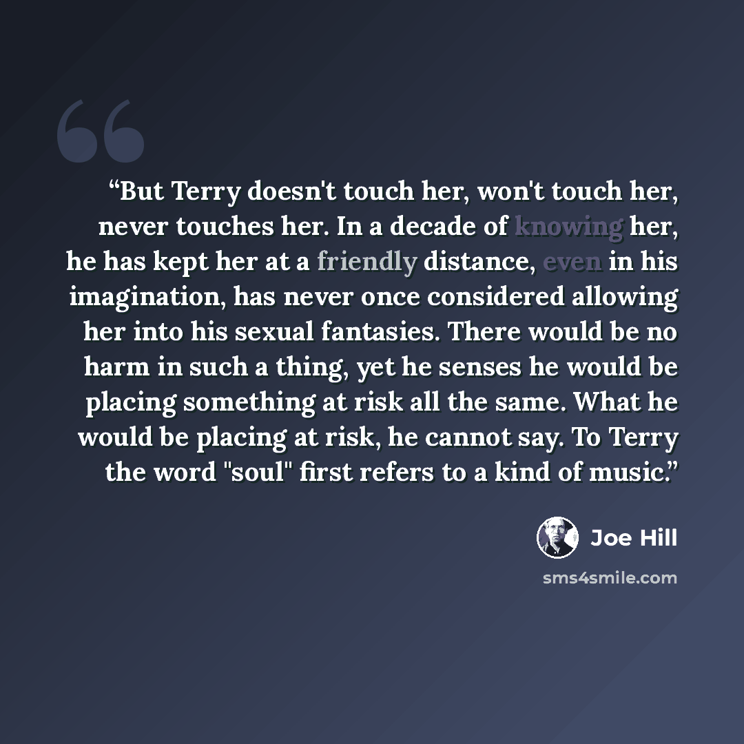 “But Terry doesn't touch her, won't touch her, never touches her. In a decade of knowing her, he has kept her at a friendly distance, even in his imagination, has never once considered allowing her into his sexual fantasies. There would be no harm in such a thing, yet he senses he would be placing…” quote by Joe Hill