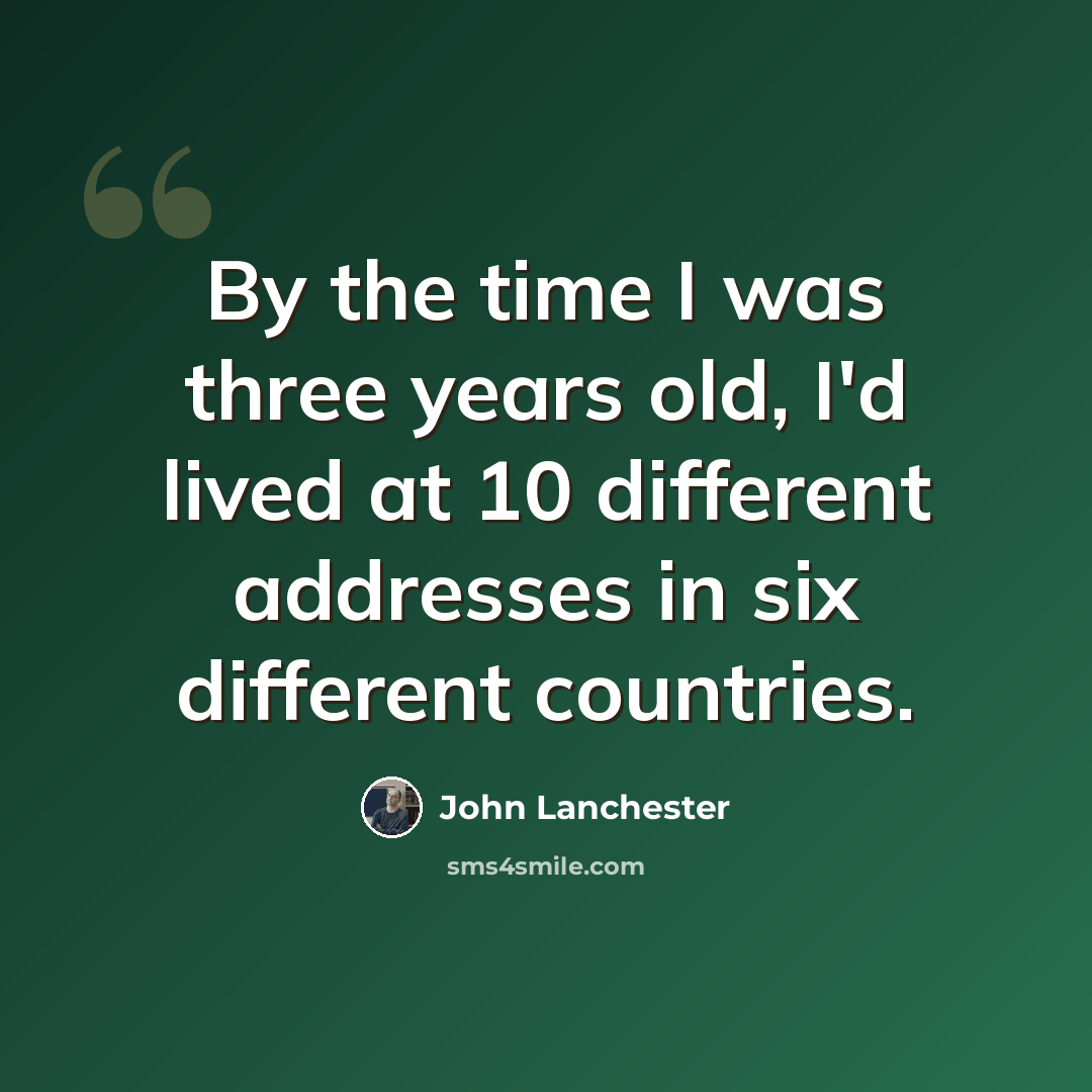 “By the time I was three years old, I'd lived at 10 different addresses in six different countries.” quote by John Lanchester