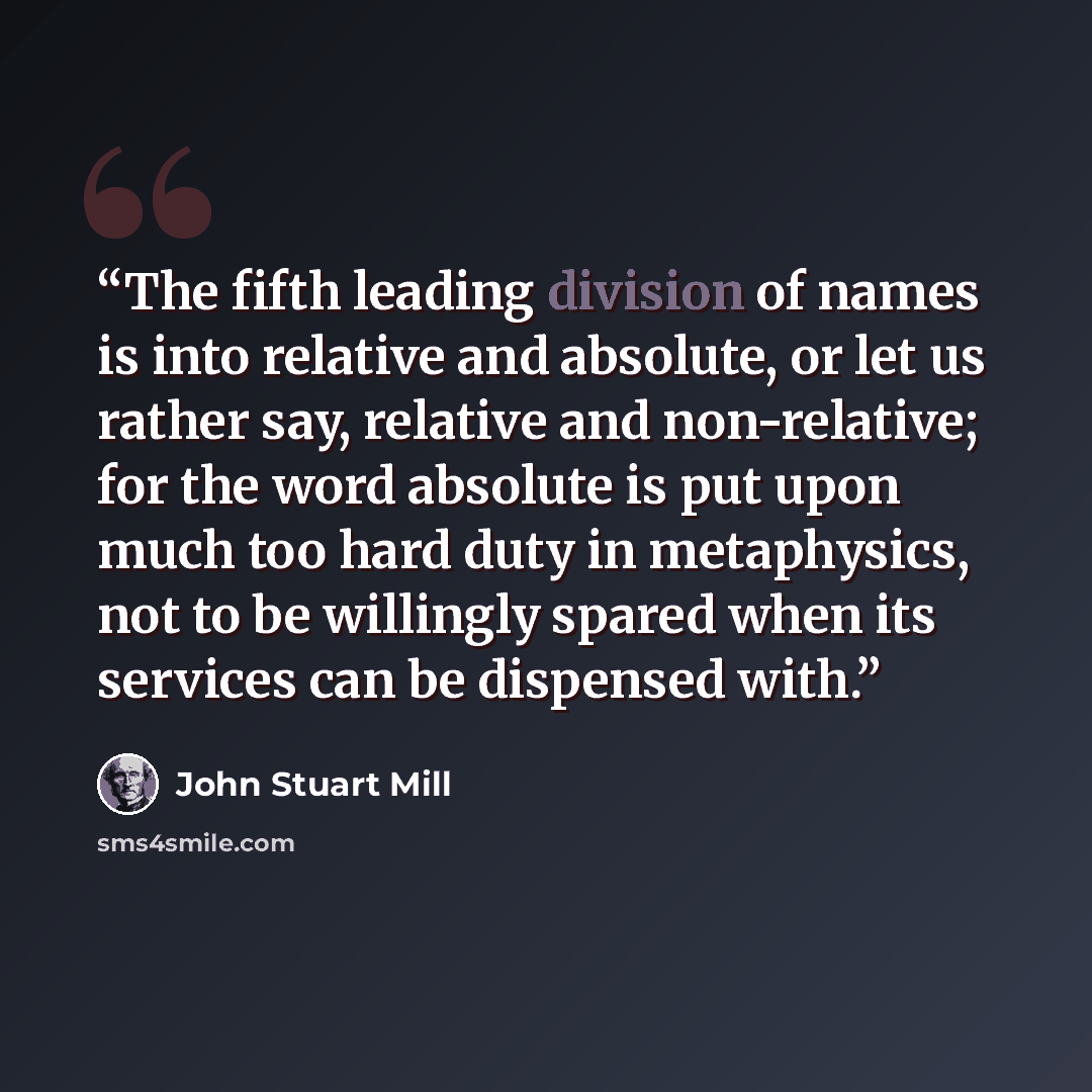 “The fifth leading division of names is into relative and absolute, or let us rather say, relative and non-relative; for the word absolute is put upon much too hard duty in metaphysics, not to be willingly spared when its services can be dispensed with.” quote by John Stuart Mill
