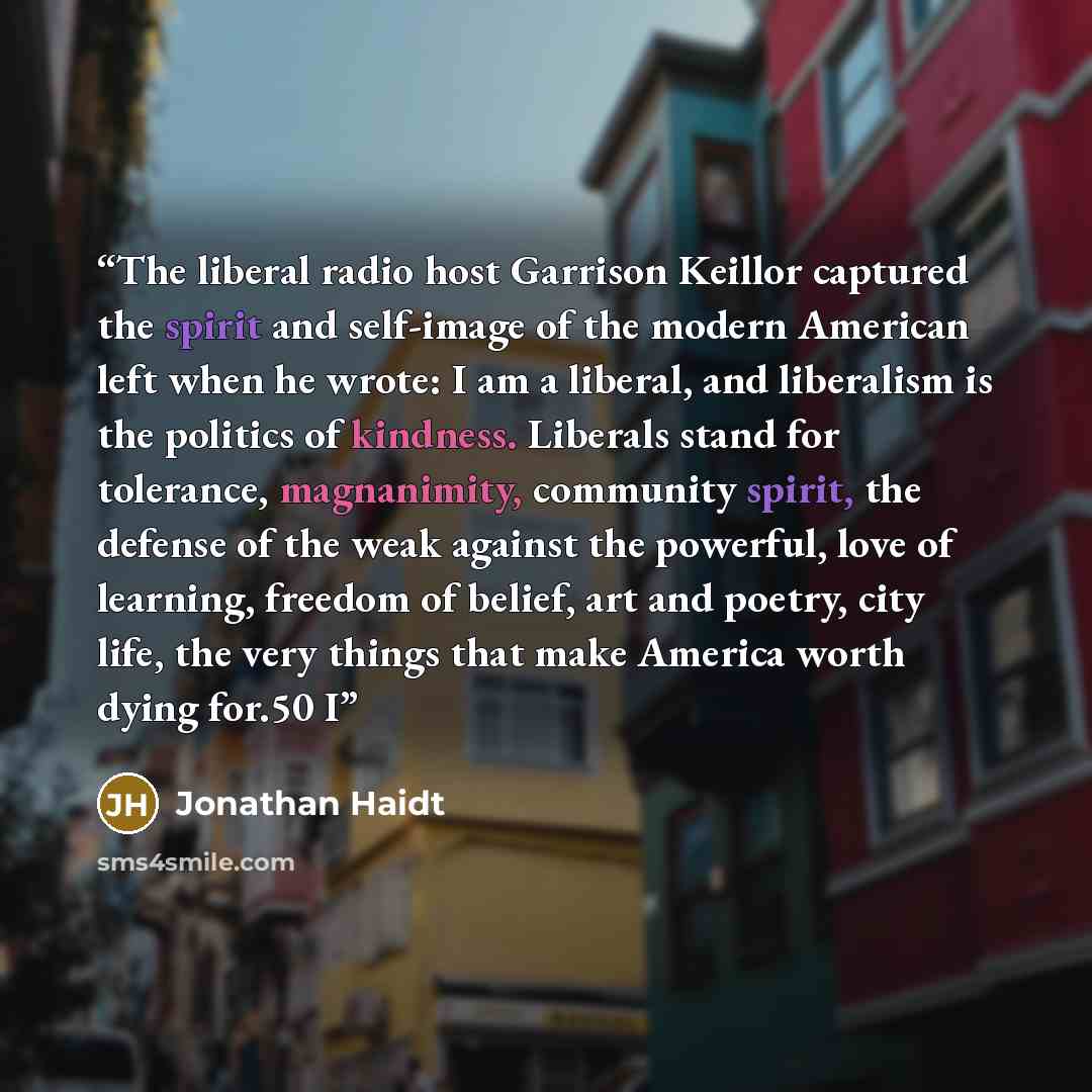 “The liberal radio host Garrison Keillor captured the spirit and self-image of the modern American left when he wrote: I am a liberal, and liberalism is the politics of kindness. Liberals stand for tolerance, magnanimity, community spirit, the defense of the weak against the powerful, love of…” quote by Jonathan Haidt