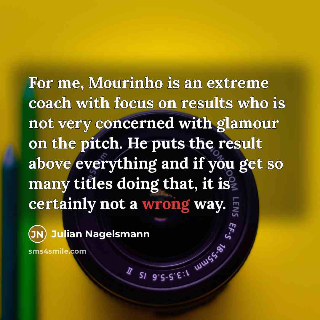 “For me, Mourinho is an extreme coach with focus on results who is not very concerned with glamour on the pitch. He puts the result above everything and if you get so many titles doing that, it is certainly not a wrong way.” quote by Julian Nagelsmann