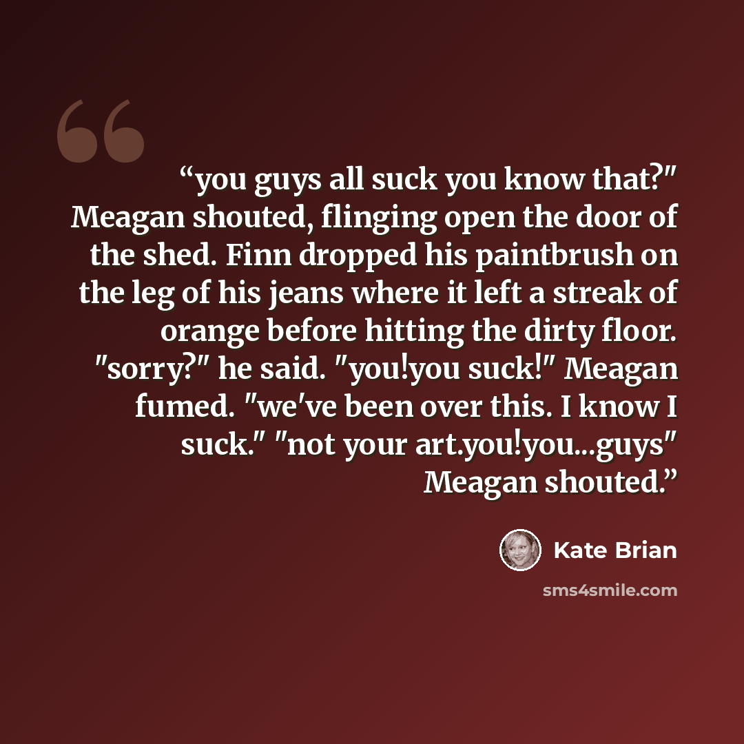 “you guys all suck you know that?" Meagan shouted, flinging open the door of the shed. Finn dropped his paintbrush on the leg of his jeans where it left a streak of orange before hitting the dirty floor. "sorry?" he said. "you!you suck!" Meagan fumed. "we've been over this. I know I suck." "not…” quote by Kate Brian
