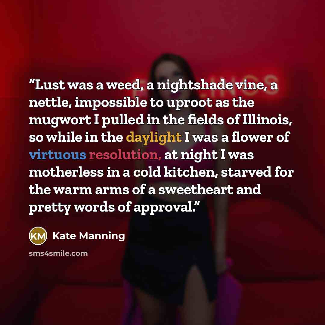 “Lust was a weed, a nightshade vine, a nettle, impossible to uproot as the mugwort I pulled in the fields of Illinois, so while in the daylight I was a flower of virtuous resolution, at night I was motherless in a cold kitchen, starved for the warm arms of a sweetheart and pretty words of approval.” quote by Kate Manning