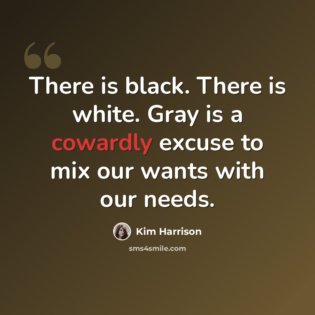 “There is black. There is white. Gray is a cowardly excuse to mix our wants with our needs.” quote by Kim Harrison