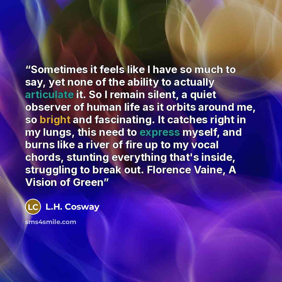 “Sometimes it feels like I have so much to say, yet none of the ability to actually articulate it. So I remain silent, a quiet observer of human life as it orbits around me, so bright and fascinating. It catches right in my lungs, this need to express myself, and burns like a river of fire up to my…” quote by L.H. Cosway