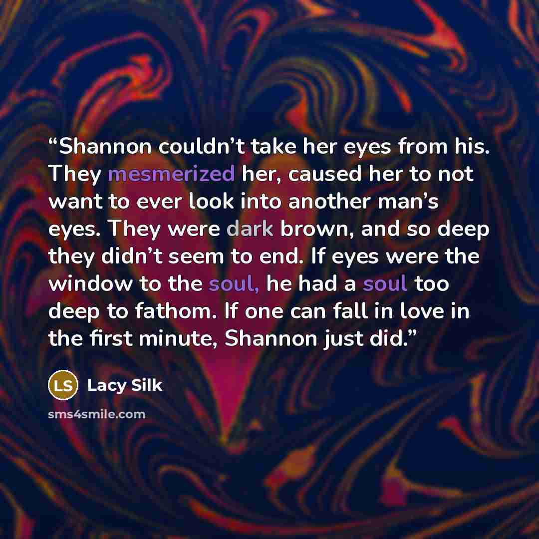“Shannon couldn’t take her eyes from his. They mesmerized her, caused her to not want to ever look into another man’s eyes. They were dark brown, and so deep they didn’t seem to end. If eyes were the window to the soul, he had a soul too deep to fathom. If one can fall in love in the first minute…” quote by Lacy Silk