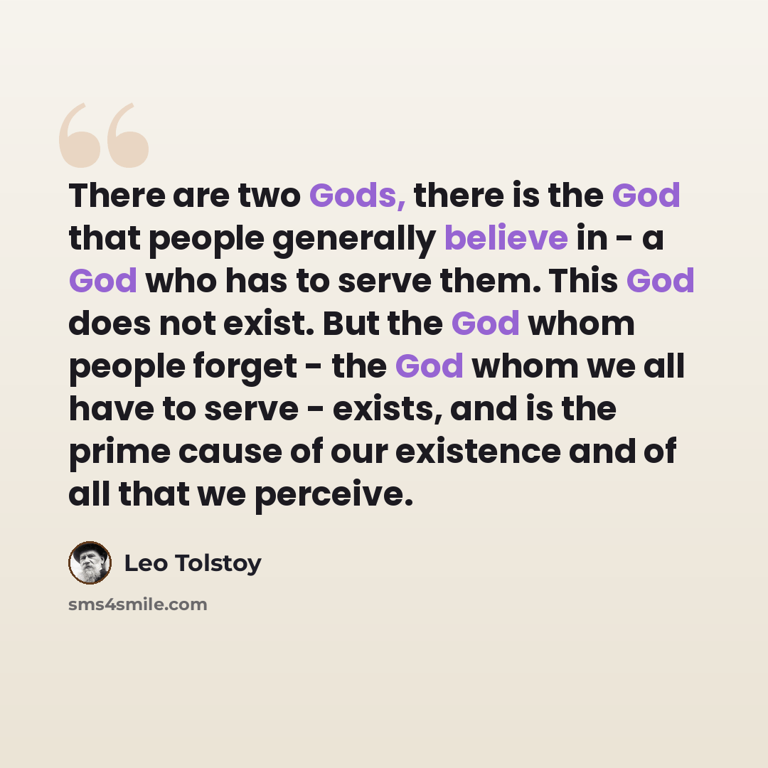 “There are two Gods, there is the God that people generally believe in - a God who has to serve them. This God does not exist. But the God whom people forget - the God whom we all have to serve - exists, and is the prime cause of our existence and of all that we perceive.” quote by Leo Tolstoy