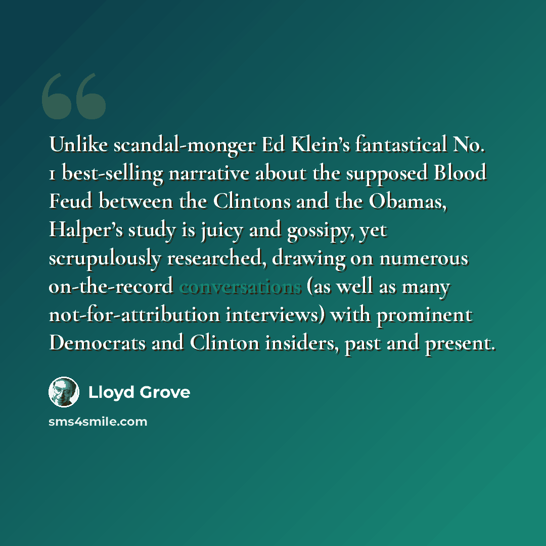 “Unlike scandal-monger Ed Klein’s fantastical No. 1 best-selling narrative about the supposed Blood Feud between the Clintons and the Obamas, Halper’s study is juicy and gossipy, yet scrupulously researched, drawing on numerous on-the-record conversations (as well as many not-for-attribution…” quote by Lloyd Grove