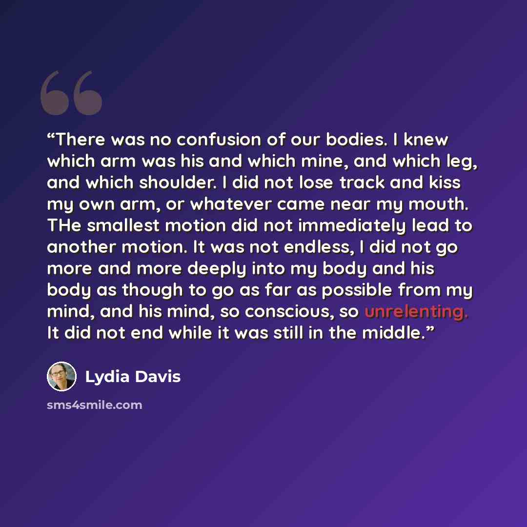 “There was no confusion of our bodies. I knew which arm was his and which mine, and which leg, and which shoulder. I did not lose track and kiss my own arm, or whatever came near my mouth. THe smallest motion did not immediately lead to another motion. It was not endless, I did not go more and more…” quote by Lydia Davis