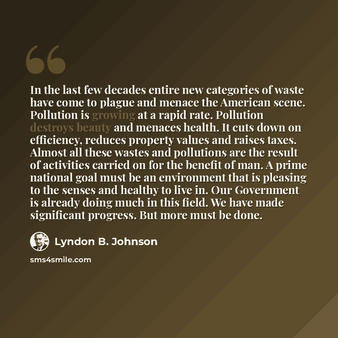 “In the last few decades entire new categories of waste have come to plague and menace the American scene. Pollution is growing at a rapid rate. Pollution destroys beauty and menaces health. It cuts down on efficiency, reduces property values and raises taxes. Almost all these wastes and pollutions…” quote by Lyndon B. Johnson