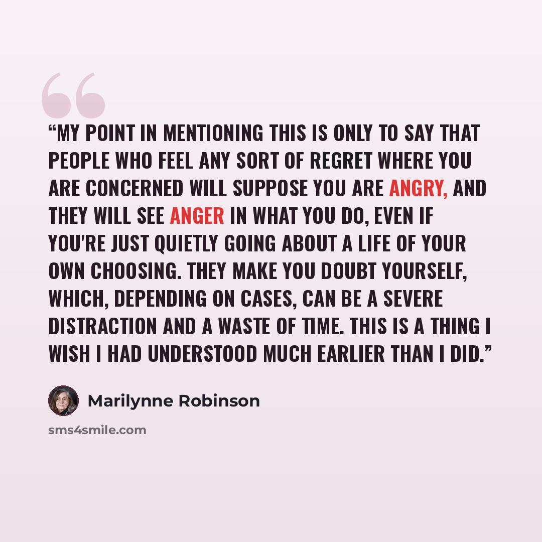 “My point in mentioning this is only to say that people who feel any sort of regret where you are concerned will suppose you are angry, and they will see anger in what you do, even if you're just quietly going about a life of your own choosing. They make you doubt yourself, which, depending on…” quote by Marilynne Robinson