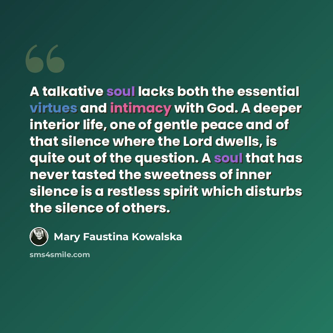 “A talkative soul lacks both the essential virtues and intimacy with God. A deeper interior life, one of gentle peace and of that silence where the Lord dwells, is quite out of the question. A soul that has never tasted the sweetness of inner silence is a restless spirit which disturbs the silence…” quote by Mary Faustina Kowalska