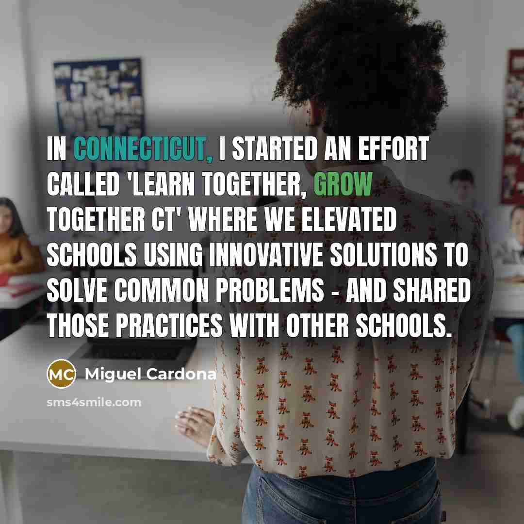 “In Connecticut, I started an effort called 'Learn Together, Grow Together CT' where we elevated schools using innovative solutions to solve common problems - and shared those practices with other schools.” quote by Miguel Cardona
