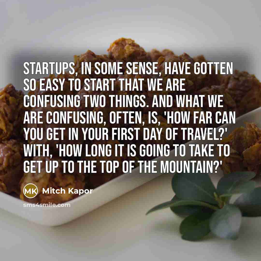“Startups, in some sense, have gotten so easy to start that we are confusing two things. And what we are confusing, often, is, 'How far can you get in your first day of travel?' with, 'How long it is going to take to get up to the top of the mountain?'” quote by Mitch Kapor