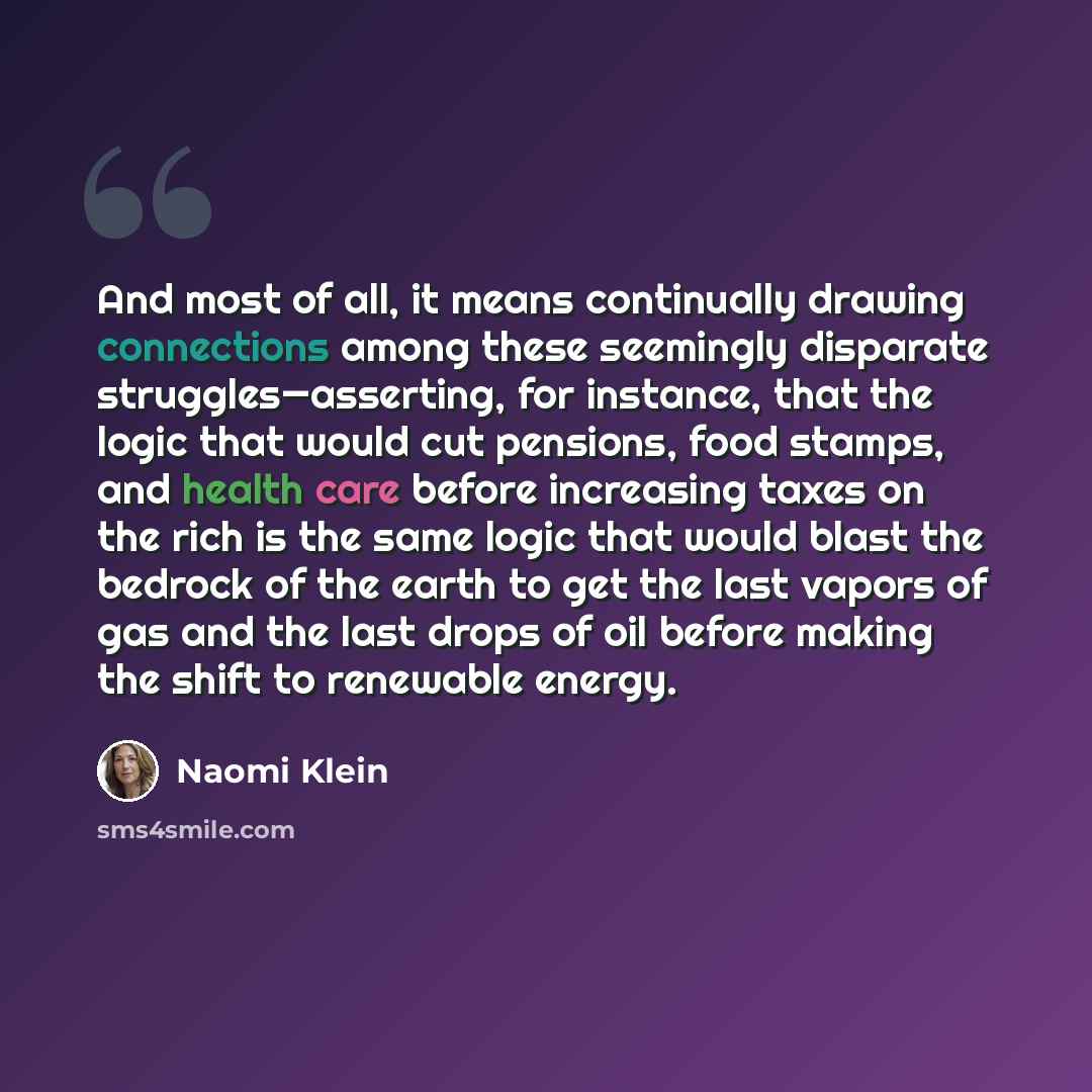 “And most of all, it means continually drawing connections among these seemingly disparate struggles—asserting, for instance, that the logic that would cut pensions, food stamps, and health care before increasing taxes on the rich is the same logic that would blast the bedrock of the earth to get…” quote by Naomi Klein