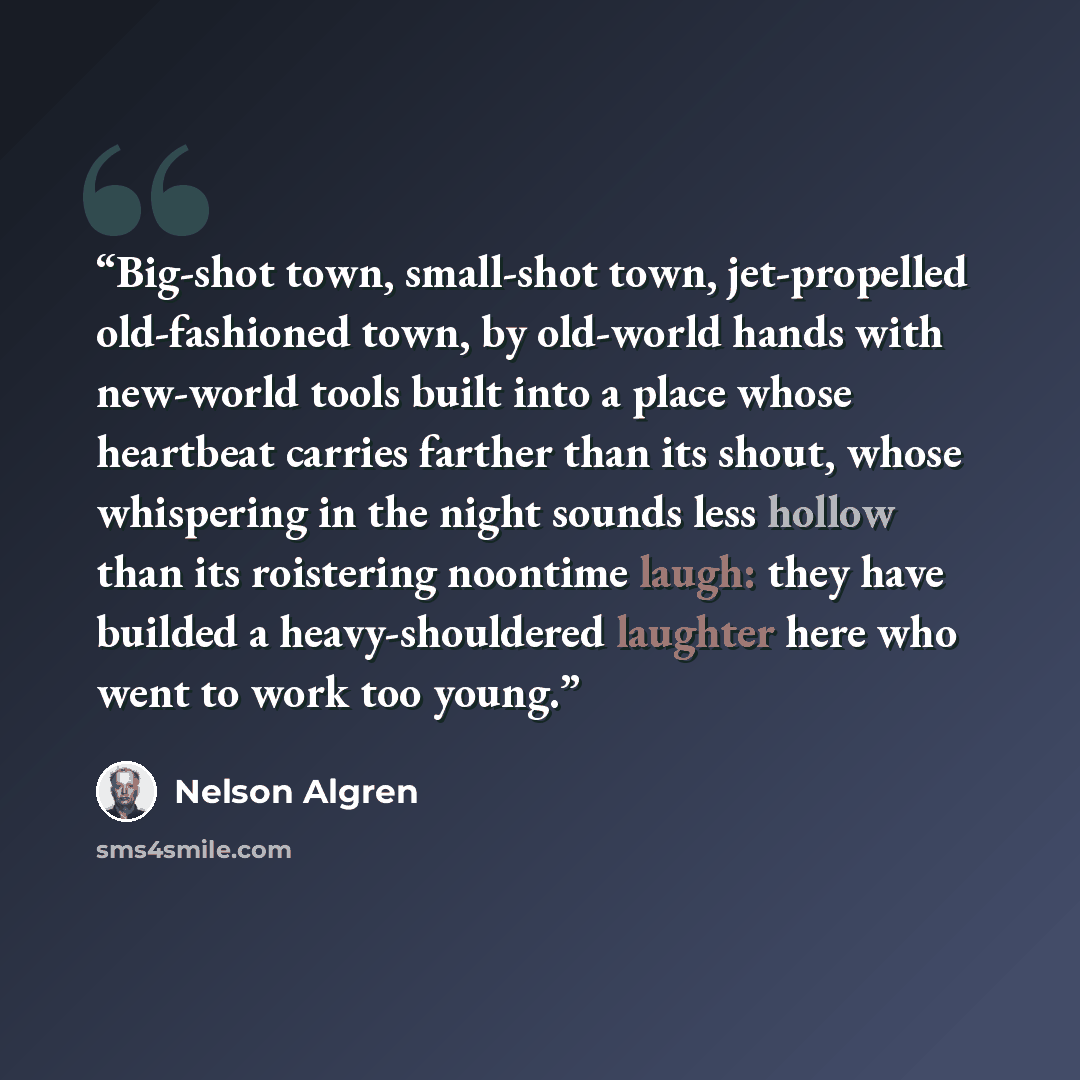 “Big-shot town, small-shot town, jet-propelled old-fashioned town, by old-world hands with new-world tools built into a place whose heartbeat carries farther than its shout, whose whispering in the night sounds less hollow than its roistering noontime laugh: they have builded a heavy-shouldered…” quote by Nelson Algren