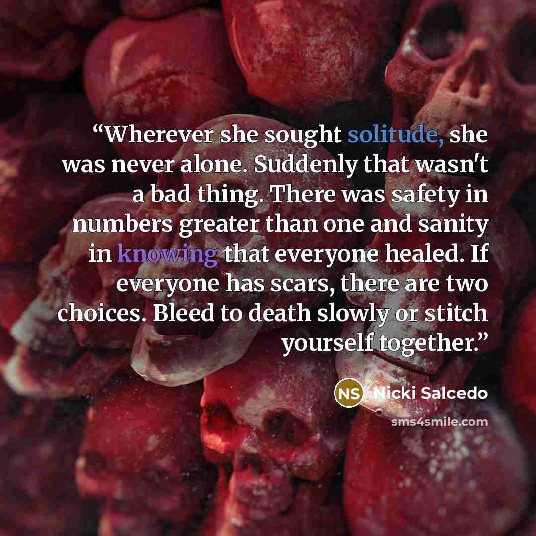 “Wherever she sought solitude, she was never alone. Suddenly that wasn't a bad thing. There was safety in numbers greater than one and sanity in knowing that everyone healed. If everyone has scars, there are two choices. Bleed to death slowly or stitch yourself together.” quote by Nicki Salcedo