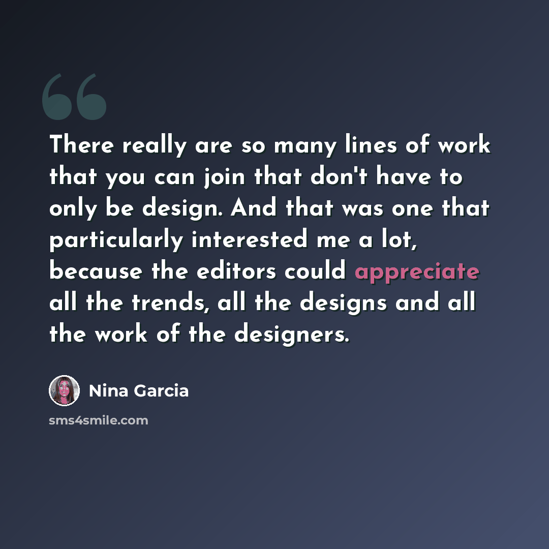 “There really are so many lines of work that you can join that don't have to only be design. And that was one that particularly interested me a lot, because the editors could appreciate all the trends, all the designs and all the work of the designers.” quote by Nina Garcia