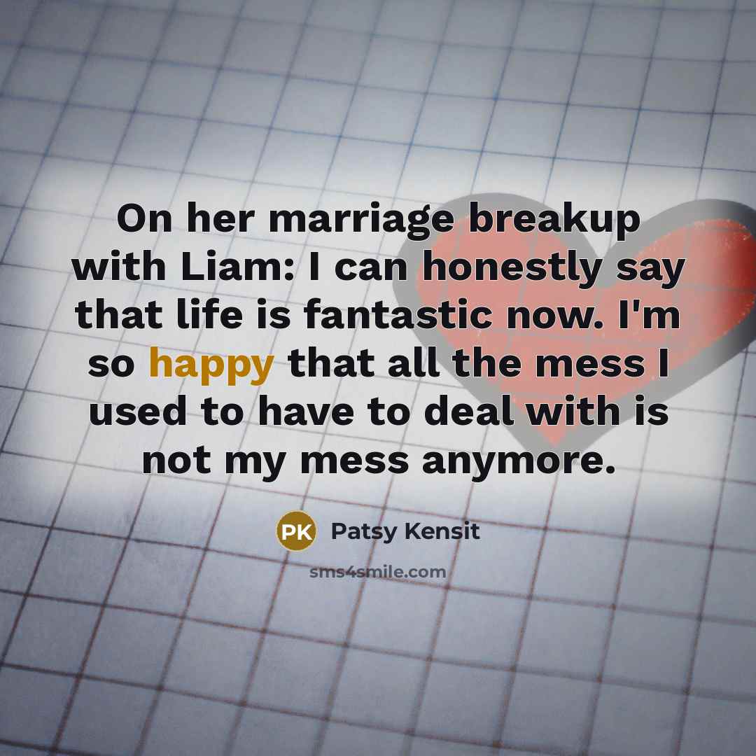 “On her marriage breakup with Liam: I can honestly say that life is fantastic now. I'm so happy that all the mess I used to have to deal with is not my mess anymore.” quote by Patsy Kensit