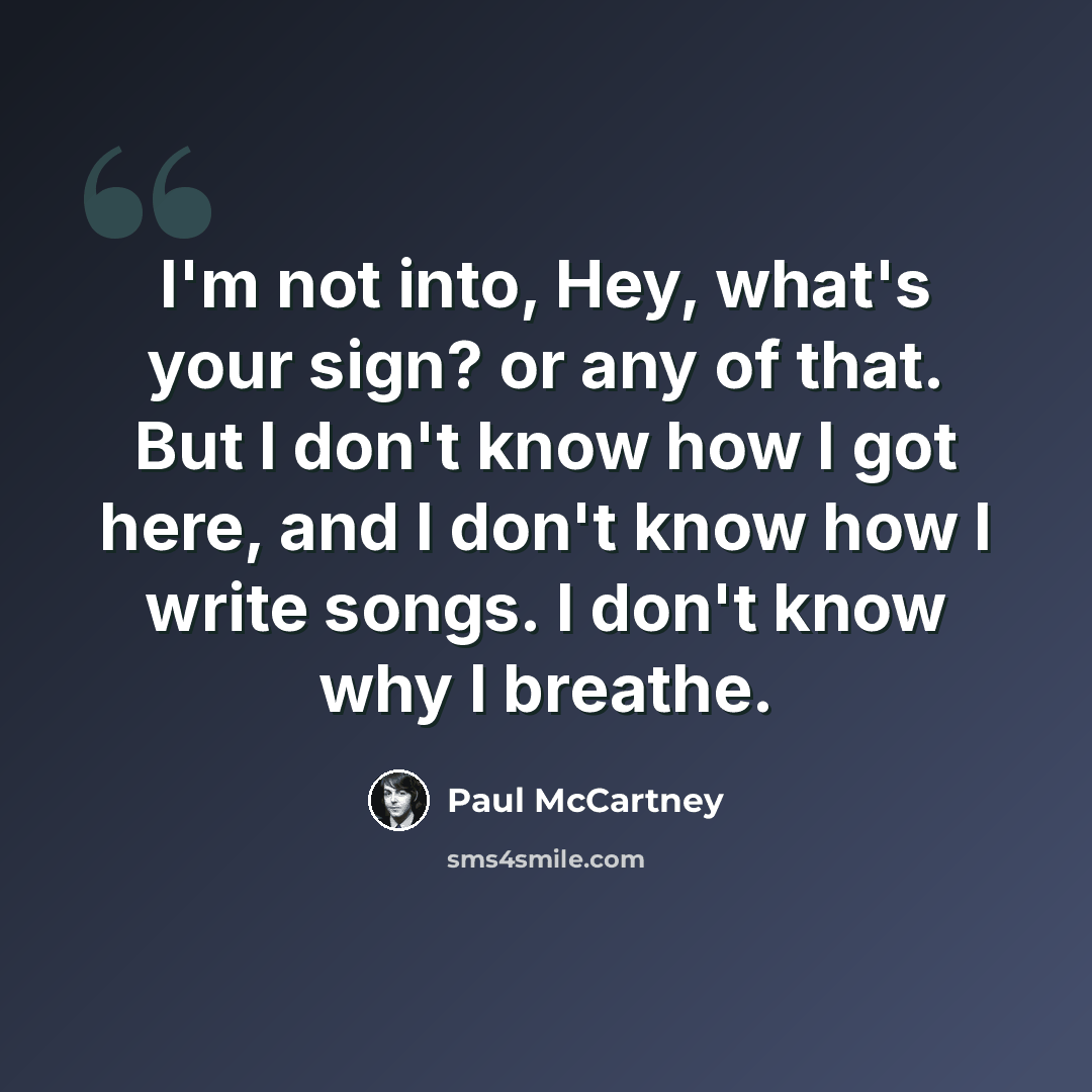 “I'm not into, Hey, what's your sign? or any of that. But I don't know how I got here, and I don't know how I write songs. I don't know why I breathe.” quote by Paul McCartney