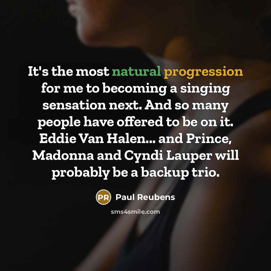 “It's the most natural progression for me to becoming a singing sensation next. And so many people have offered to be on it. Eddie Van Halen... and Prince, Madonna and Cyndi Lauper will probably be a backup trio.” quote by Paul Reubens