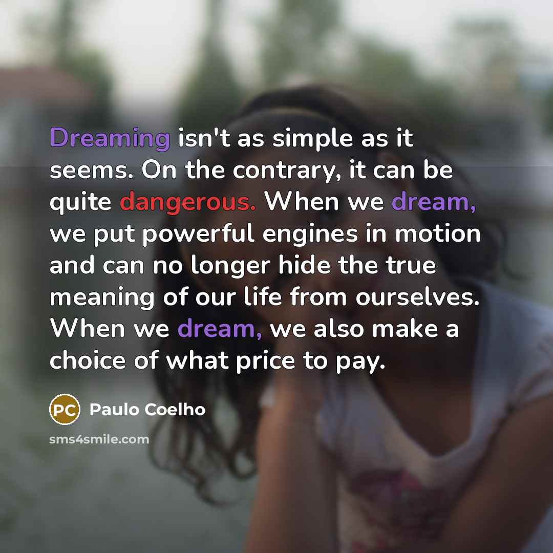 “Dreaming isn't as simple as it seems. On the contrary, it can be quite dangerous. When we dream, we put powerful engines in motion and can no longer hide the true meaning of our life from ourselves. When we dream, we also make a choice of what price to pay.” quote by Paulo Coelho