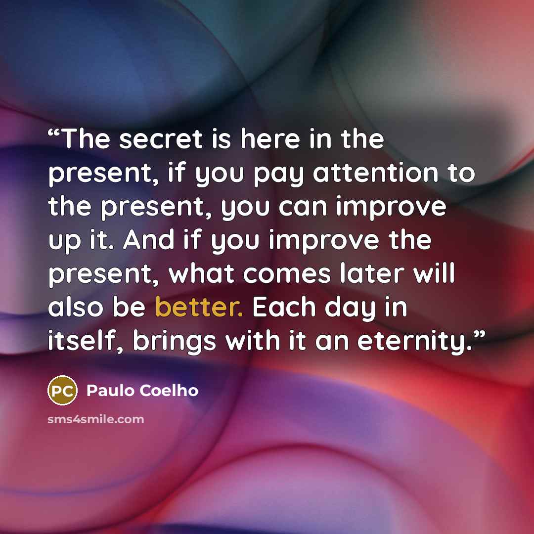 “The secret is here in the present, if you pay attention to the present, you can improve up it. And if you improve the present, what comes later will also be better. Each day in itself, brings with it an eternity.” quote by Paulo Coelho