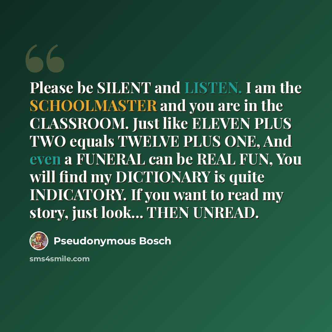 “Please be SILENT and LISTEN. I am the SCHOOLMASTER and you are in the CLASSROOM. Just like ELEVEN PLUS TWO equals TWELVE PLUS ONE, And even a FUNERAL can be REAL FUN, You will find my DICTIONARY is quite INDICATORY. If you want to read my story, just look... THEN UNREAD.” quote by Pseudonymous Bosch
