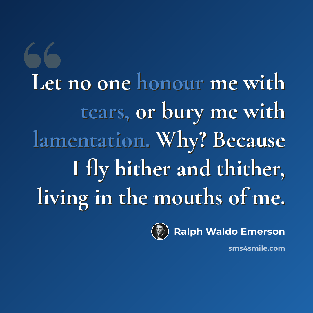 “Let no one honour me with tears, or bury me with lamentation. Why? Because I fly hither and thither, living in the mouths of me.” quote by Ralph Waldo Emerson