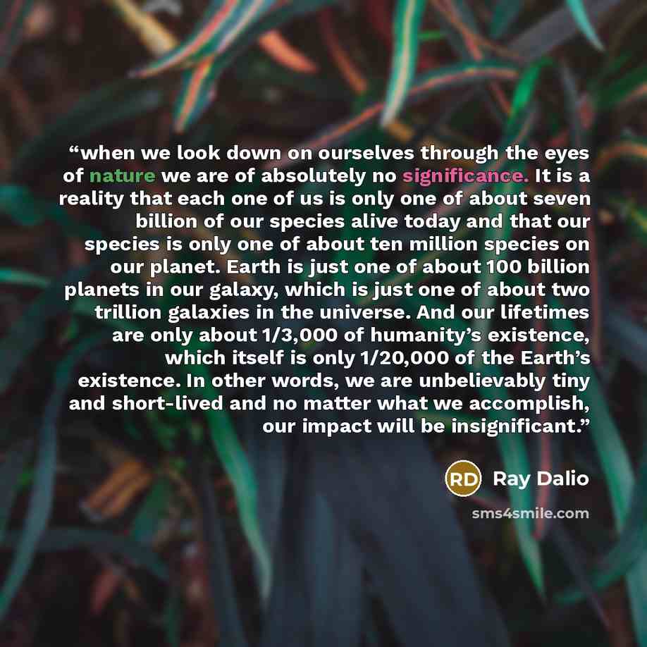 “when we look down on ourselves through the eyes of nature we are of absolutely no significance. It is a reality that each one of us is only one of about seven billion of our species alive today and that our species is only one of about ten million species on our planet. Earth is just one of about…” quote by Ray Dalio