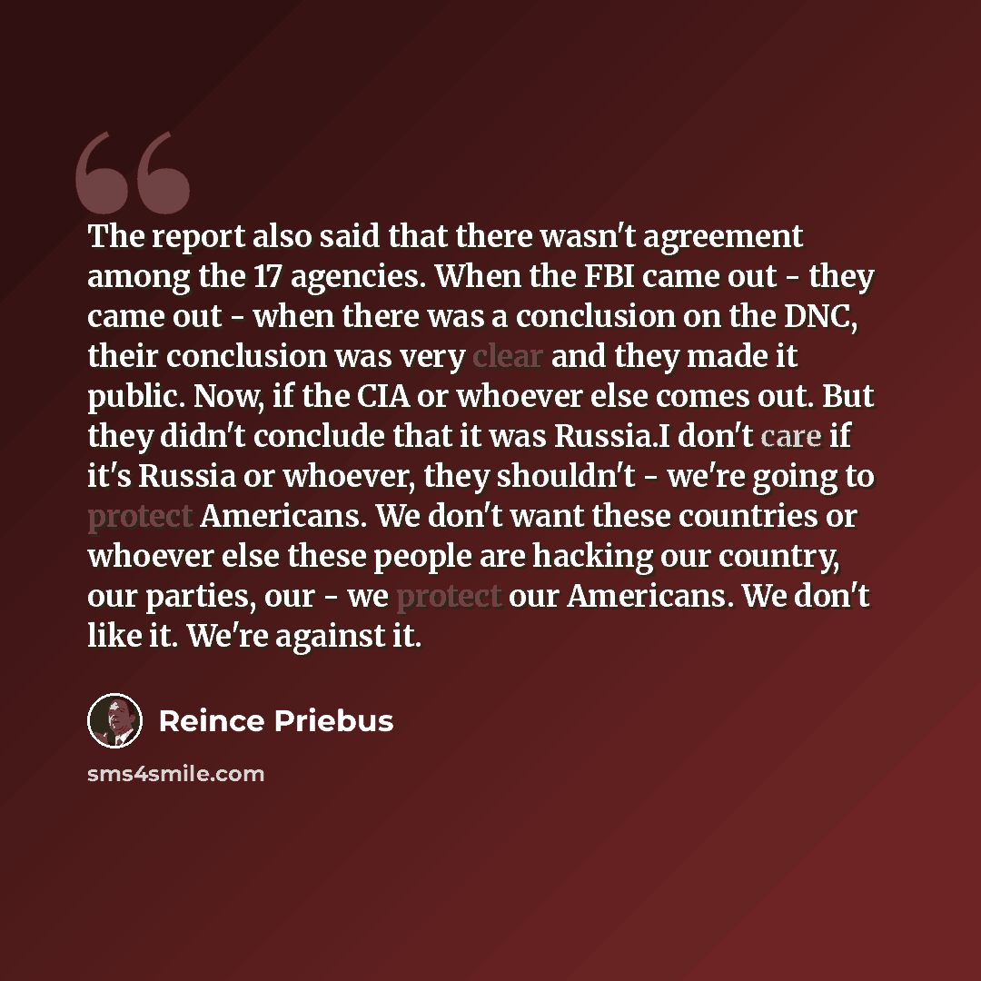 “The report also said that there wasn't agreement among the 17 agencies. When the FBI came out - they came out - when there was a conclusion on the DNC, their conclusion was very clear and they made it public. Now, if the CIA or whoever else comes out. But they didn't conclude that it was Russia.I…” quote by Reince Priebus