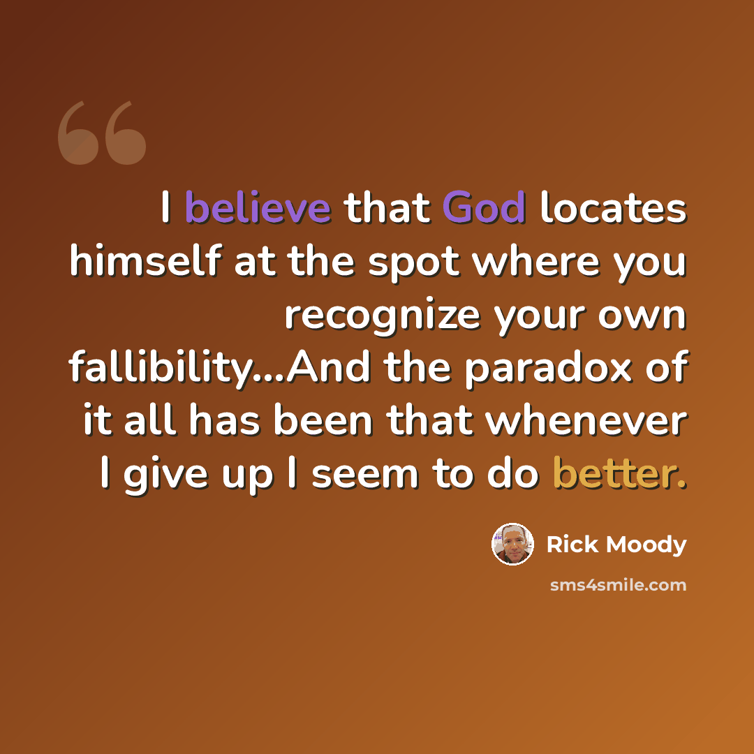 “I believe that God locates himself at the spot where you recognize your own fallibility…And the paradox of it all has been that whenever I give up I seem to do better.” quote by Rick Moody