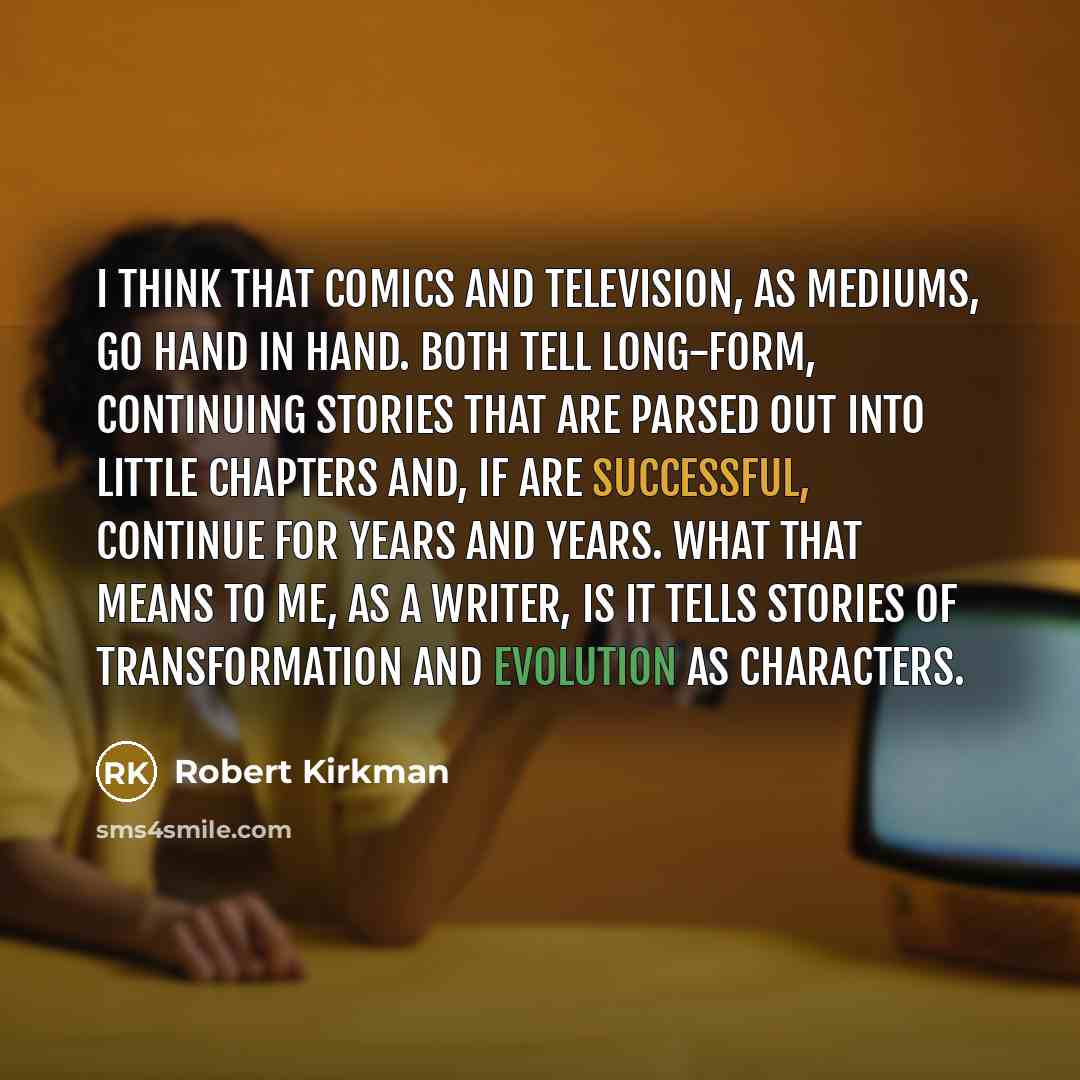 “I think that comics and television, as mediums, go hand in hand. Both tell long-form, continuing stories that are parsed out into little chapters and, if are successful, continue for years and years. What that means to me, as a writer, is it tells stories of transformation and evolution as…” quote by Robert Kirkman