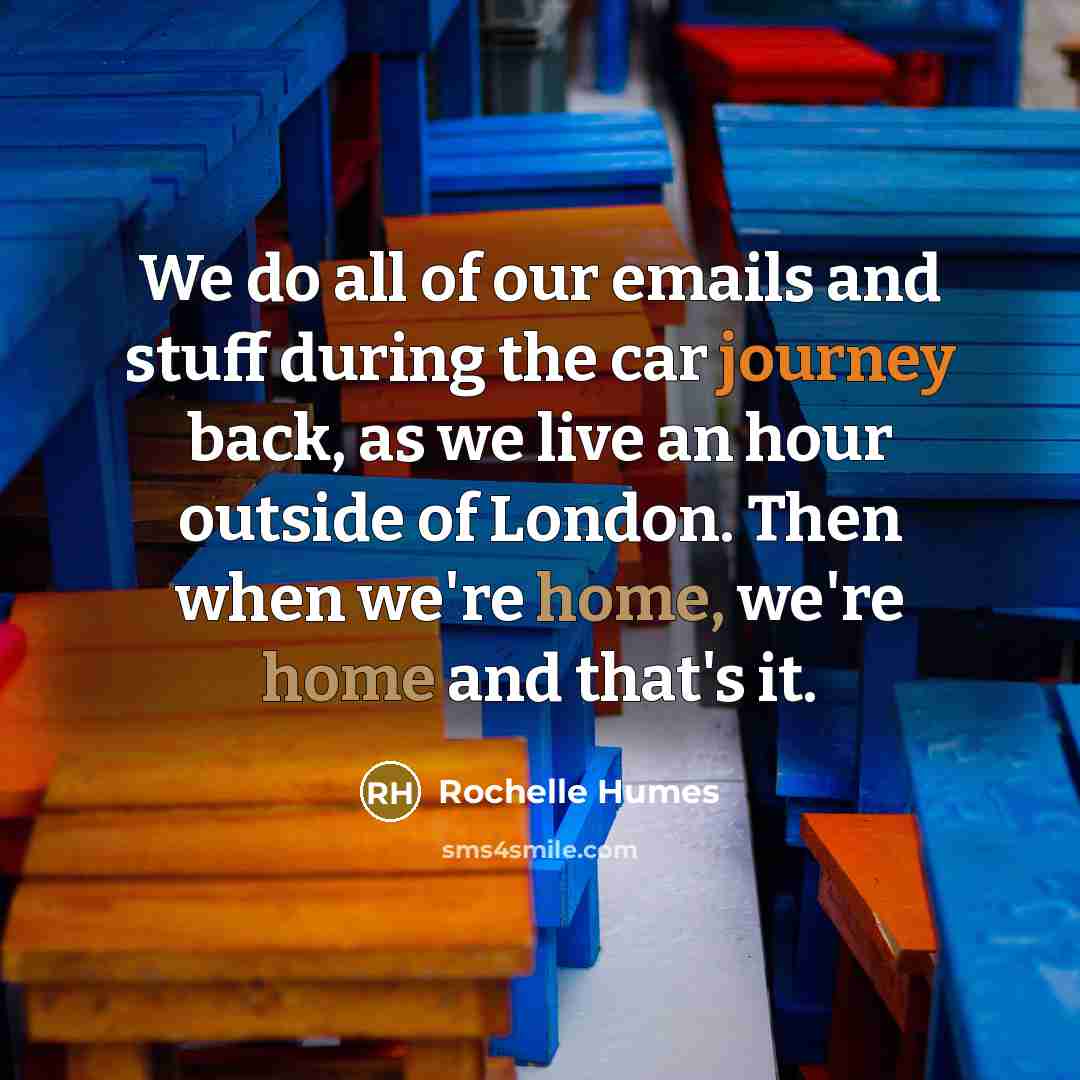 “We do all of our emails and stuff during the car journey back, as we live an hour outside of London. Then when we're home, we're home and that's it.” quote by Rochelle Humes