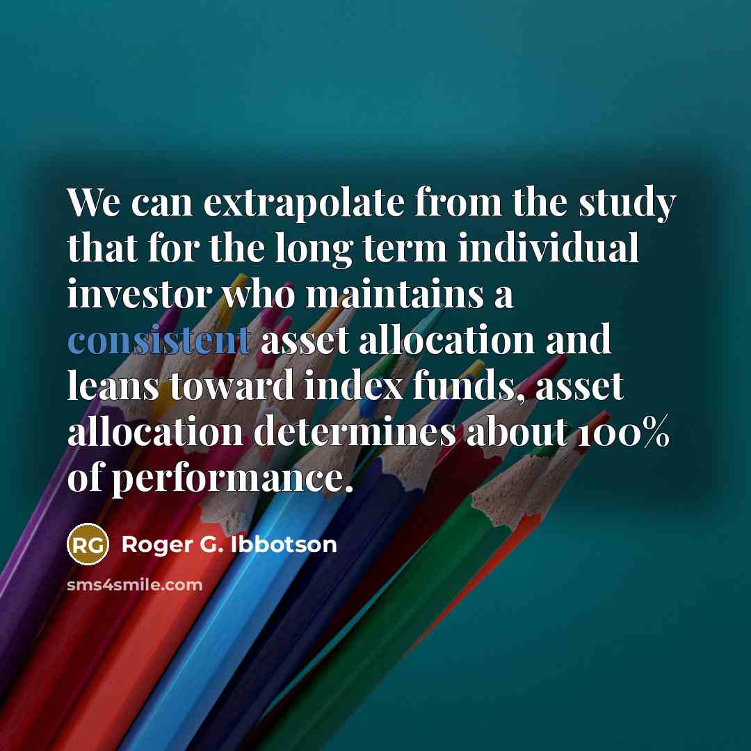 “We can extrapolate from the study that for the long term individual investor who maintains a consistent asset allocation and leans toward index funds, asset allocation determines about 100% of performance.” quote by Roger G. Ibbotson