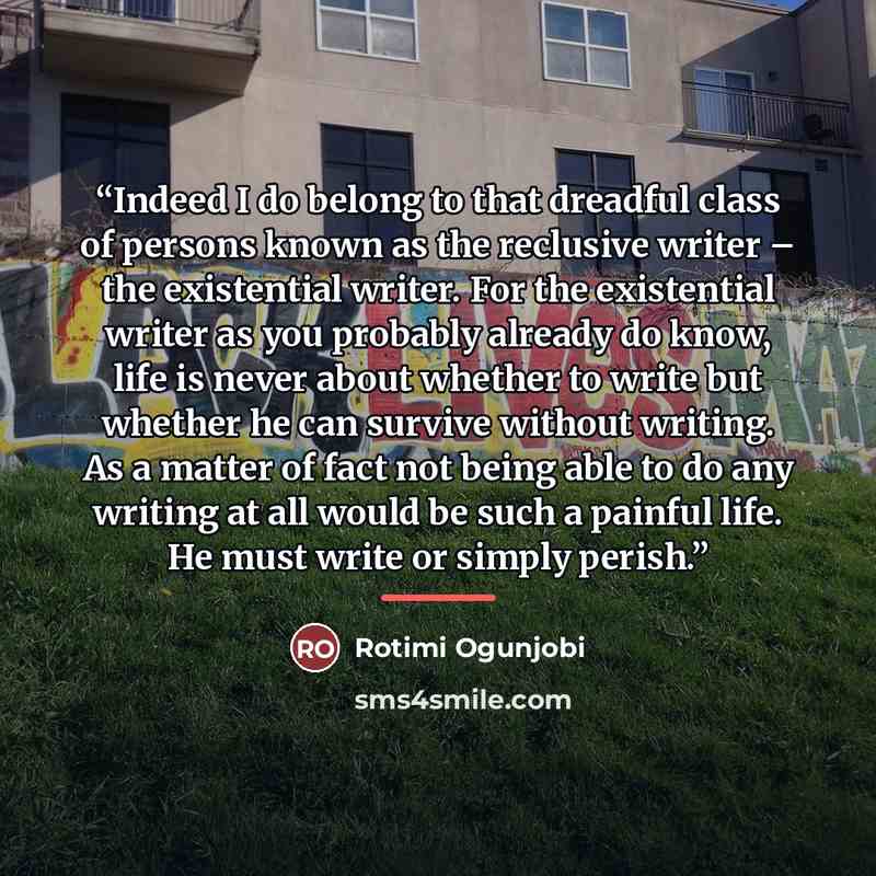“Indeed I do belong to that dreadful class of persons known as the reclusive writer – the existential writer. For the existential writer as you probably already do know, life is never about whether to write but whether he can survive without writing. As a matter of fact not being able to do any…” quote by Rotimi Ogunjobi