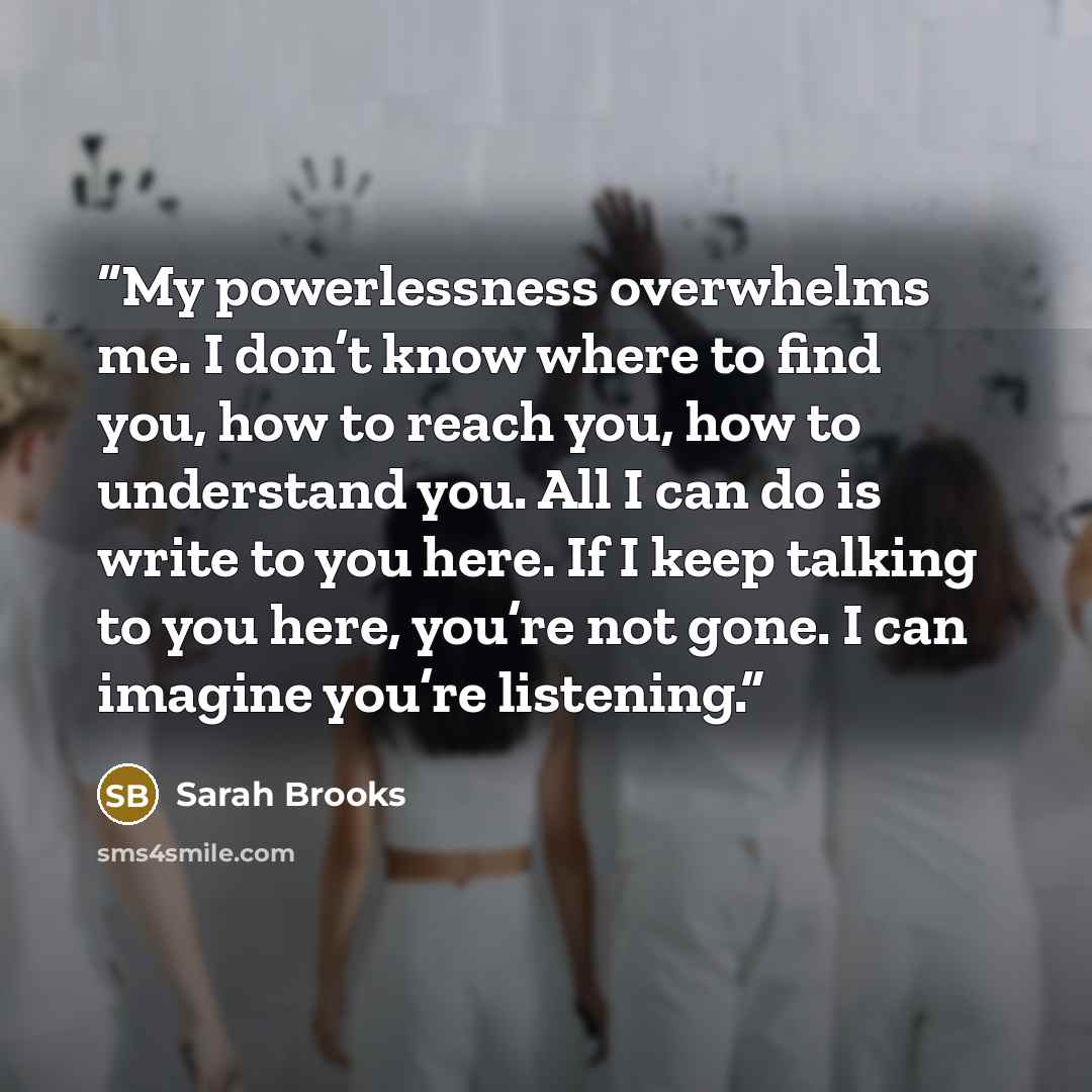 “My powerlessness overwhelms me. I don’t know where to find you, how to reach you, how to understand you. All I can do is write to you here. If I keep talking to you here, you’re not gone. I can imagine you’re listening.” quote by Sarah Brooks