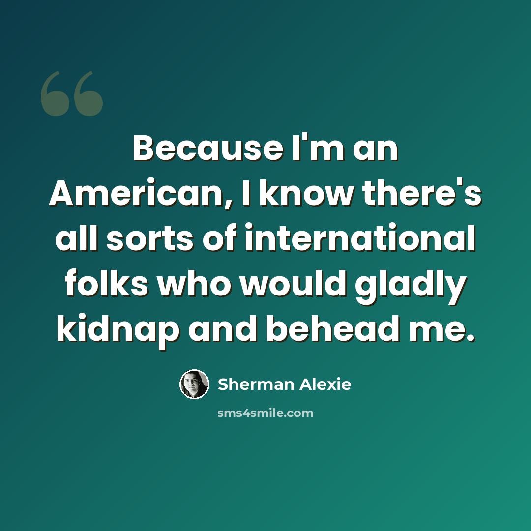 “Because I'm an American, I know there's all sorts of international folks who would gladly kidnap and behead me.” quote by Sherman Alexie