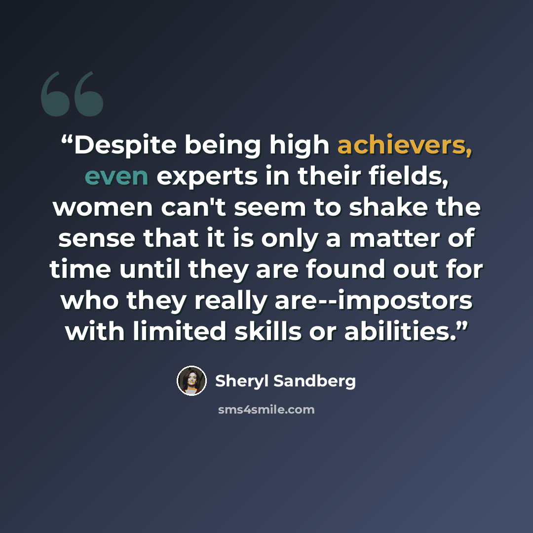 “Despite being high achievers, even experts in their fields, women can't seem to shake the sense that it is only a matter of time until they are found out for who they really are--impostors with limited skills or abilities.” quote by Sheryl Sandberg