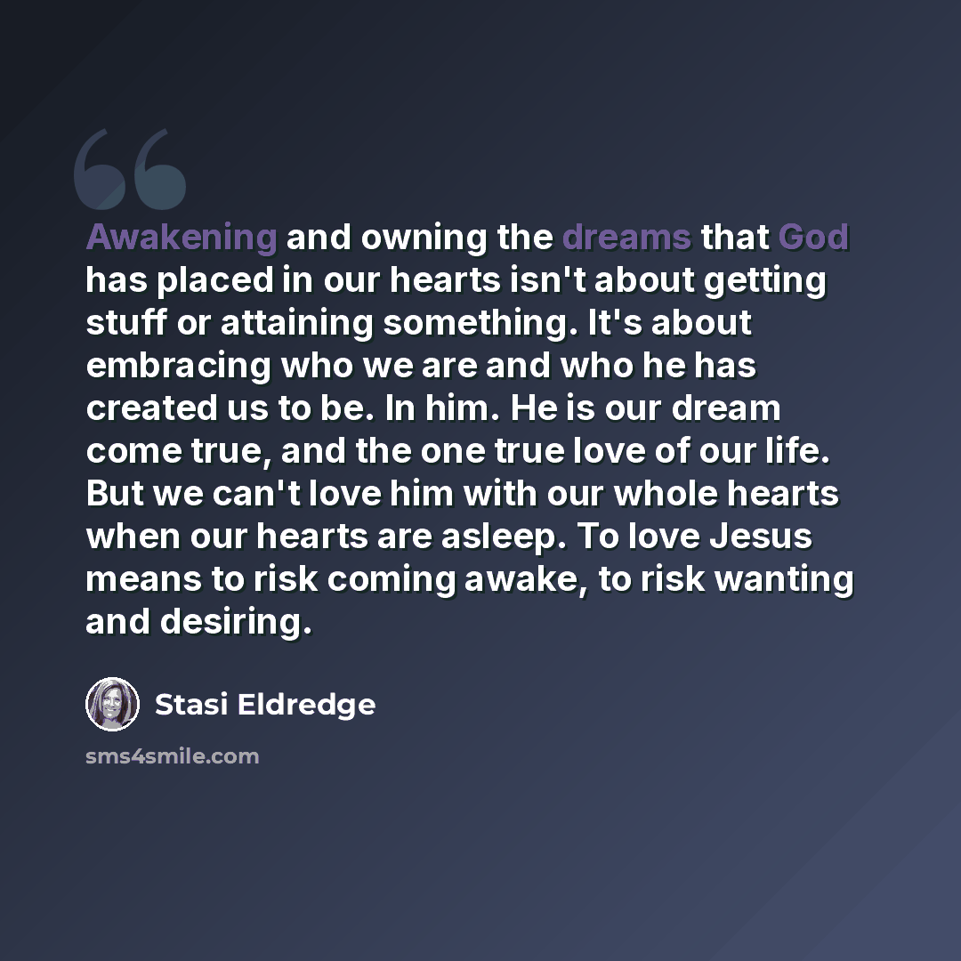 “Awakening and owning the dreams that God has placed in our hearts isn't about getting stuff or attaining something. It's about embracing who we are and who he has created us to be. In him. He is our dream come true, and the one true love of our life. But we can't love him with our whole hearts…” quote by Stasi Eldredge
