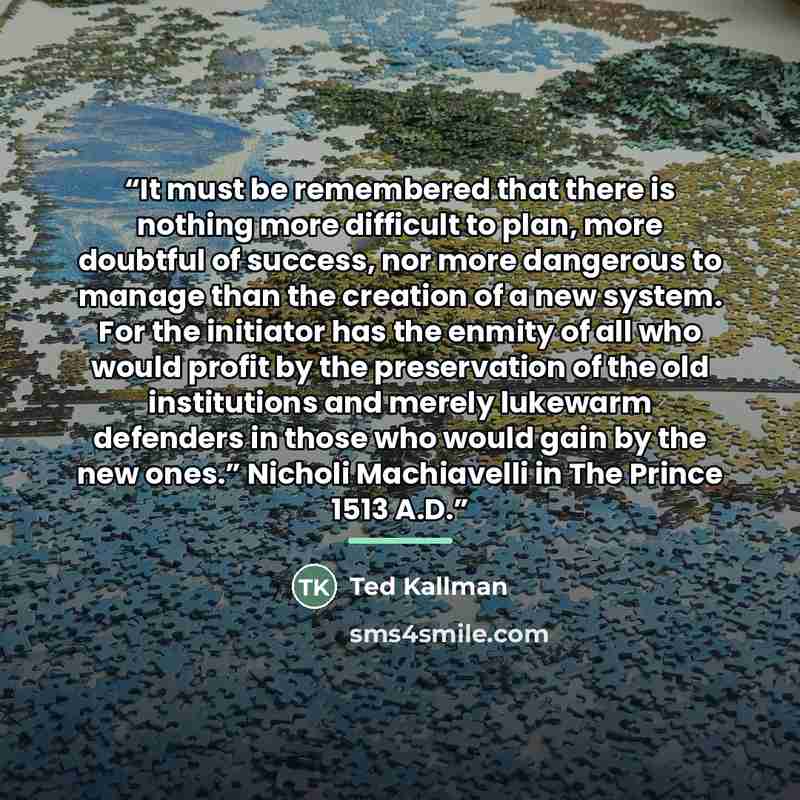 “It must be remembered that there is nothing more difficult to plan, more doubtful of success, nor more dangerous to manage than the creation of a new system. For the initiator has the enmity of all who would profit by the preservation of the old institutions and merely lukewarm defenders in those…” quote by Ted Kallman