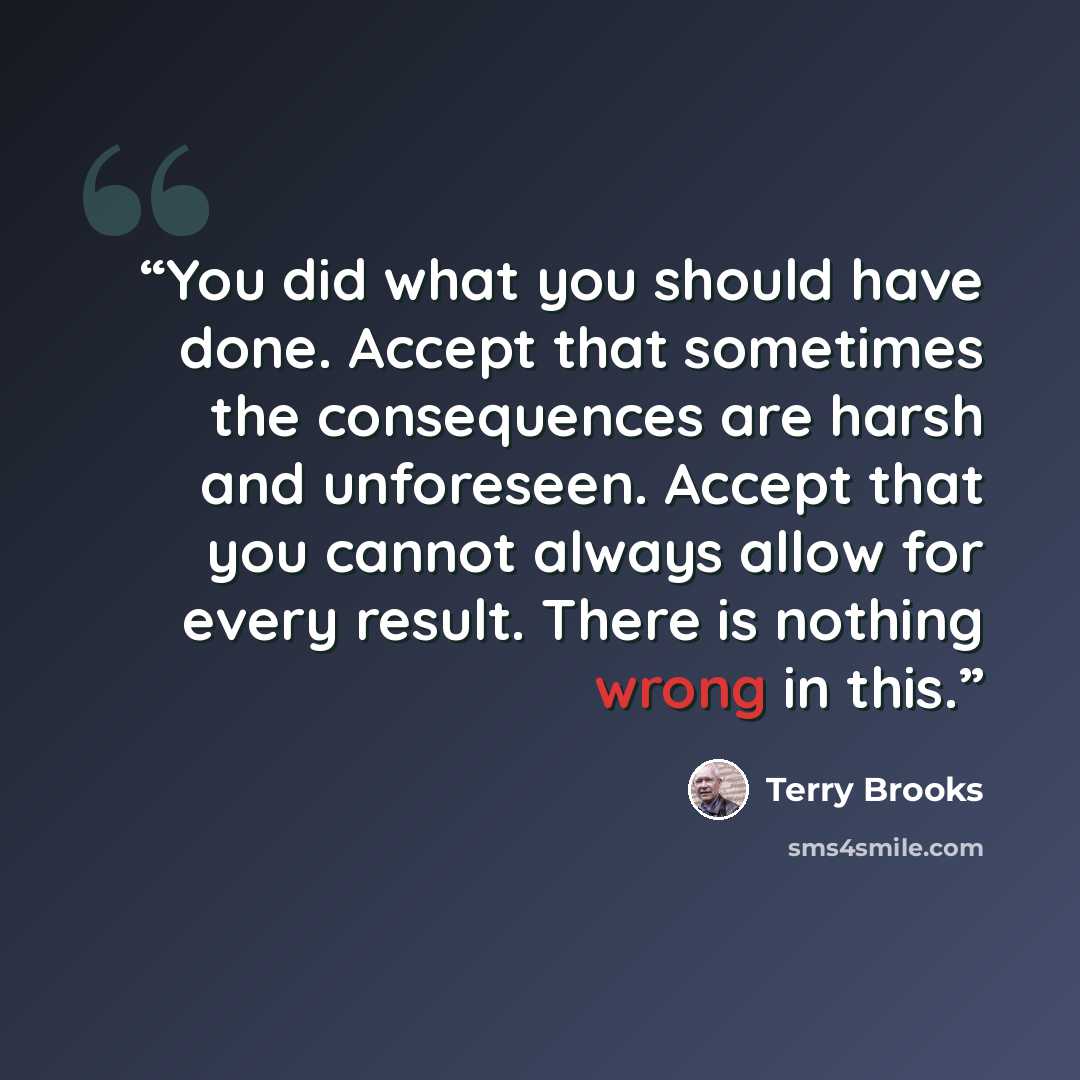 “You did what you should have done. Accept that sometimes the consequences are harsh and unforeseen. Accept that you cannot always allow for every result. There is nothing wrong in this.” quote by Terry Brooks