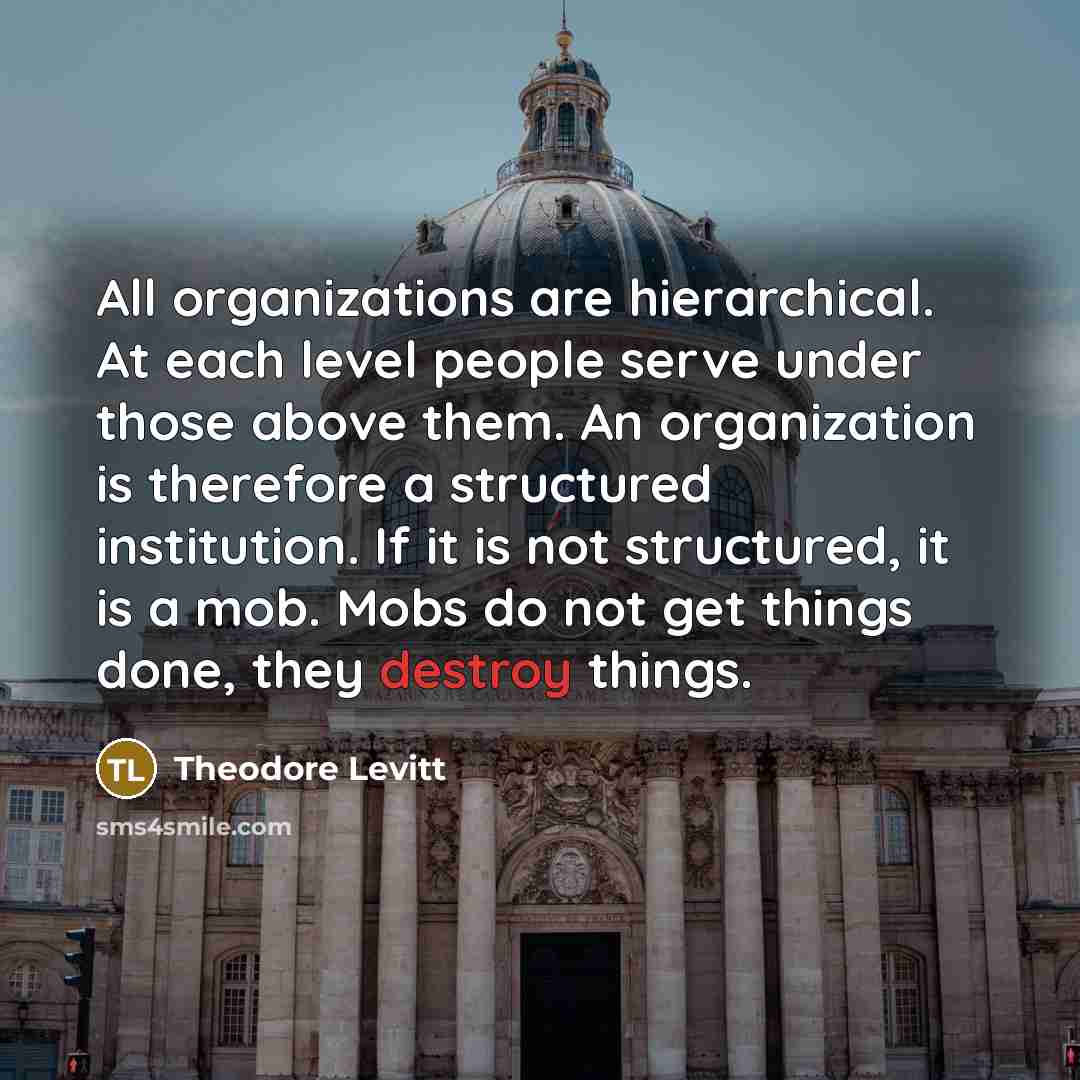 “All organizations are hierarchical. At each level people serve under those above them. An organization is therefore a structured institution. If it is not structured, it is a mob. Mobs do not get things done, they destroy things.” quote by Theodore Levitt