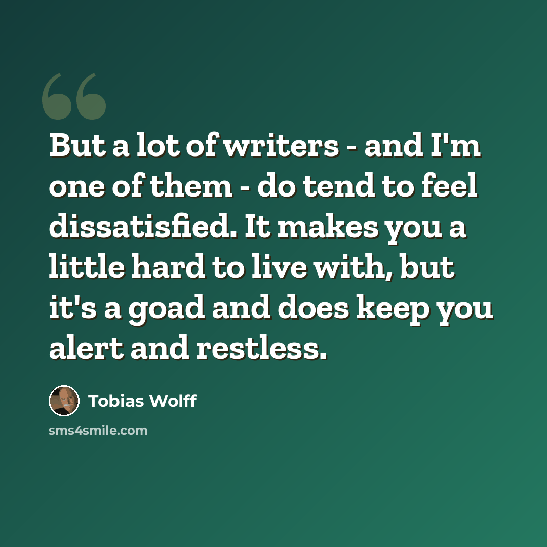 “But a lot of writers - and I'm one of them - do tend to feel dissatisfied. It makes you a little hard to live with, but it's a goad and does keep you alert and restless.” quote by Tobias Wolff