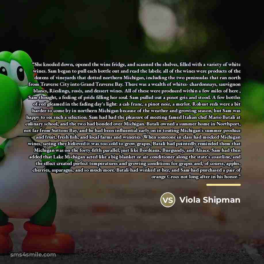 “She kneeled down, opened the wine fridge, and scanned the shelves, filled with a variety of white wines. Sam began to pull each bottle out and read the labels; all of the wines were products of the dozens of vineyards that dotted northern Michigan, including the two peninsulas that ran north from…” quote by Viola Shipman