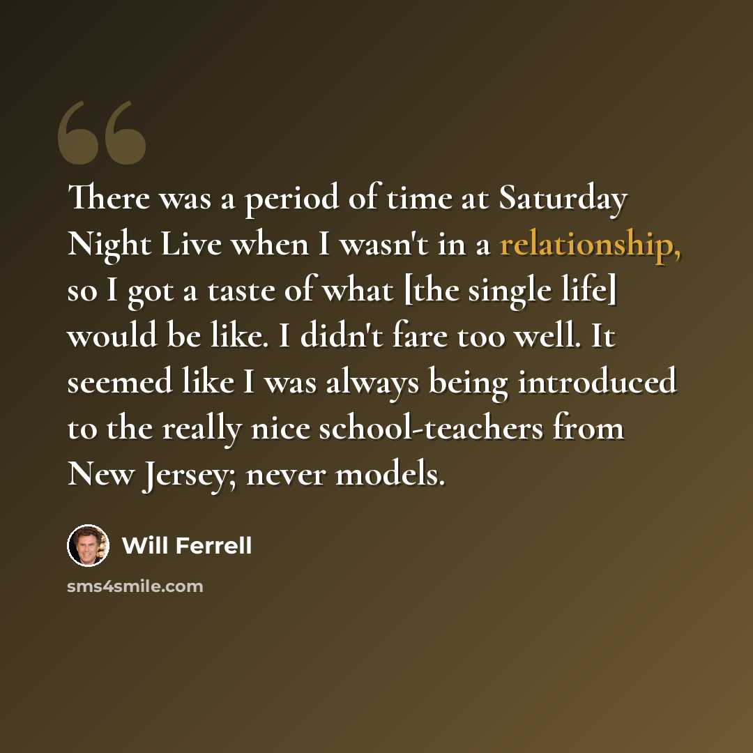 “There was a period of time at Saturday Night Live when I wasn't in a relationship, so I got a taste of what [the single life] would be like. I didn't fare too well. It seemed like I was always being introduced to the really nice school-teachers from New Jersey; never models.” quote by Will Ferrell