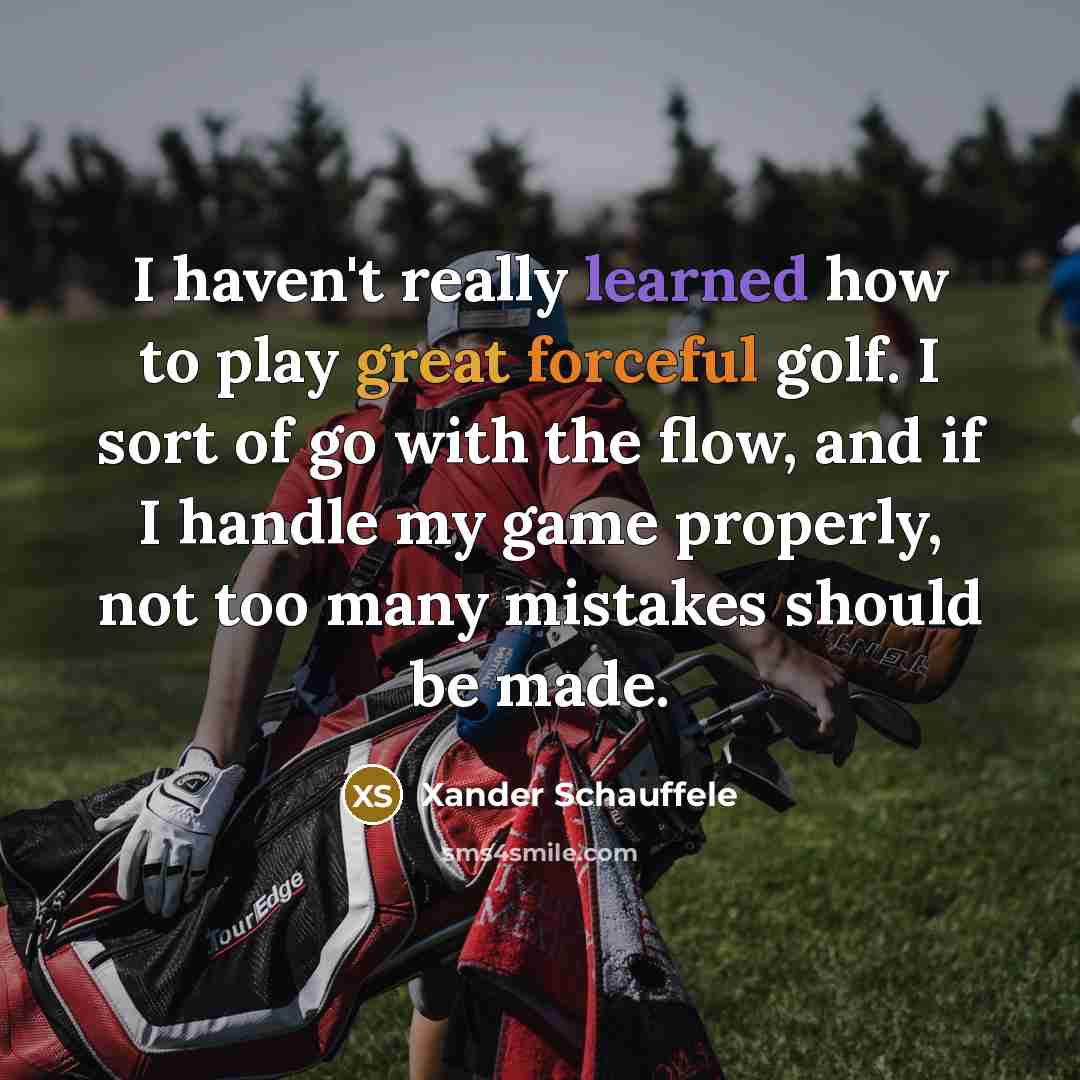“I haven't really learned how to play great forceful golf. I sort of go with the flow, and if I handle my game properly, not too many mistakes should be made.” quote by Xander Schauffele